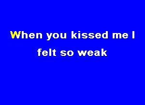 When you kissed me I

felt so weak