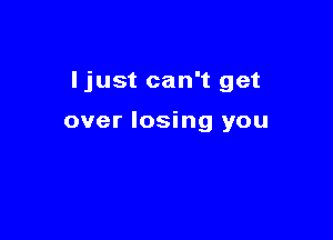Ijust can't get

over losing you