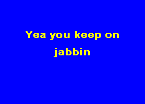 Yea you keep on

jabbin