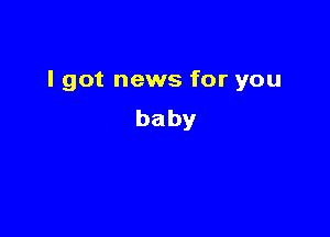 I got news for you

baby