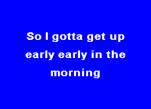 So I gotta get up

early early in the

morning