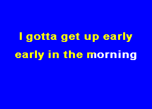 I gotta get up early

early in the morning