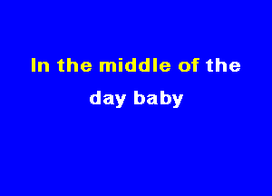 In the middle of the

day baby