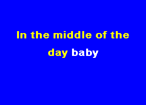 In the middle of the

day baby