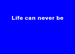 Life can never be