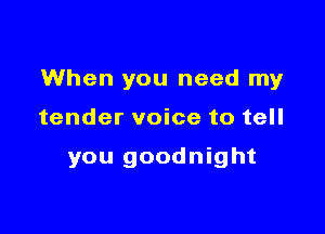 When you need my

tender voice to tell

you goodnight