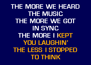 THE MORE WE HEARD
THE MUSIC
THE MORE WE GOT
IN SYNC
THE MORE I KEPT
YOU LAUGHIN'
THE LESS ISTOPPED
TO THINK