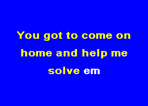 You got to come on

home and help me

solve em
