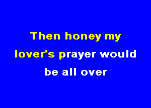 Then honey my

lover's prayer would

be all over