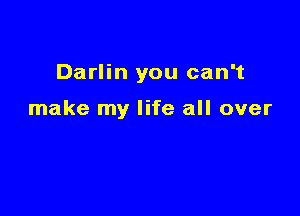 Darlin you can't

make my life all over