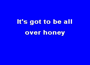 It's got to be all

over honey