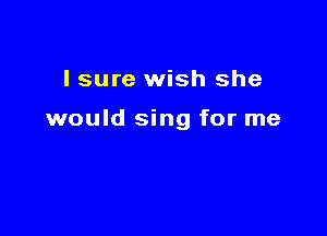 I sure wish she

would sing for me