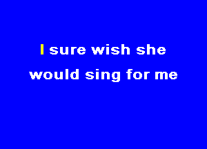 I sure wish she

would sing for me