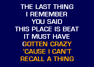 THE LAST THING
I REMEMBER
YOU SAID
THIS PLACE IS BEAT
IT MUST HAVE
GO'ITEN CRAZY
'CAUSE I CAN'T

RECALL A THING I