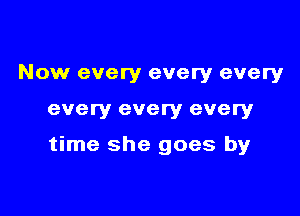 Now every every every

every every every

time she goes by