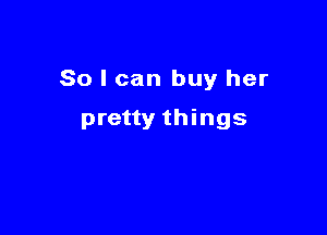 So I can buy her

pretty things