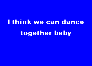 I think we can dance

together baby