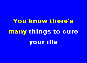 You know there's

many things to cure

your ills