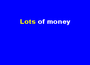 Lots of money