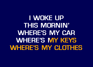 I WUKE UP
THIS MORNIN'
WHERE'S MY CAR
WHERE'S MY KEYS
WHERE'S MY CLOTHES