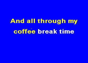 And all through my

coffee break time