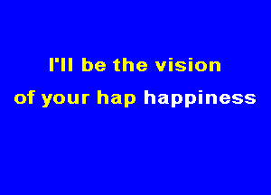 I'll be the vision

of your hap happiness