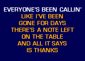EVERYONE'S BEEN CALLIN'
LIKE I'VE BEEN
GONE FOR DAYS
THERE'S A NOTE LEFT
ON THE TABLE
AND ALL IT SAYS
IS THANKS