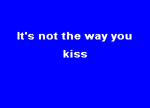 It's not the way you

kiss