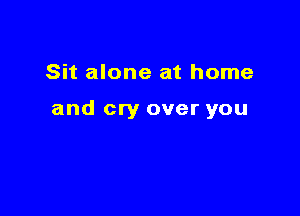 Sit alone at home

and cry over you