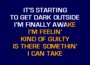 IT'S STARTING
TO GET DARK OUTSIDE
I'M FINALLY AWAKE
I'M FEELIN'
KIND OF GUILTY
IS THERE SOMETHIN'
I CAN TAKE