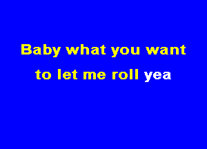 Baby what you want

to let me roll yea