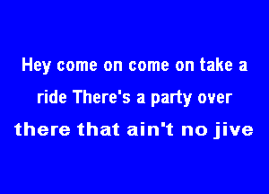 Hey come on come on take a

ride There's a party over

there that ain't no jive