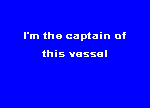 I'm the captain of

this vessel