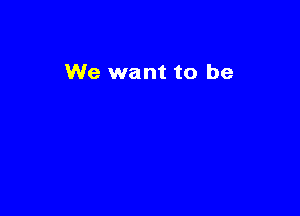 We want to be