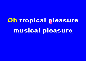 Oh tropical aleasure

musical pleasure