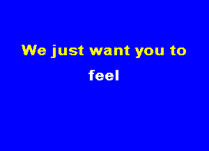 We just want you to

feel