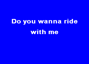 Do you wanna ride

with me