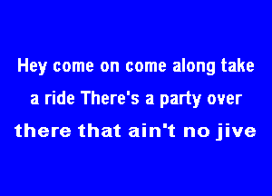 Hey come on come along take
a ride There's a party over

there that ain't no jive