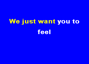 We just want you to

feel