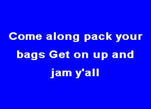 Come along pack your

bags Get on up and

jam y'all