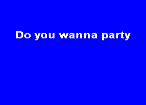 Do you wanna partyr