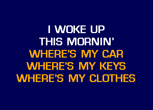 I WUKE UP
THIS MORNIN'
WHERE'S MY CAR
WHERE'S MY KEYS
WHERE'S MY CLOTHES