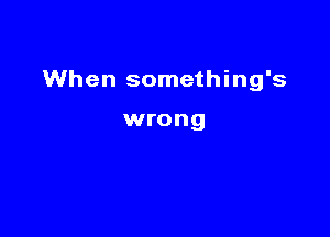 When something's

wrong