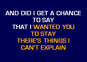 AND DID I GET A CHANCE
TO SAY
THAT I WANTED YOU
TO STAY
THERE'S THINGS I
CAN'T EXPLAIN