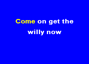 Come on get the

willy now