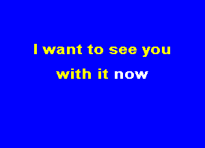 I want to see you

with it now