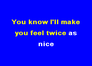 You know I'll make

you feel twice as

nice