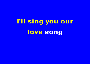 I'll sing you our

love song