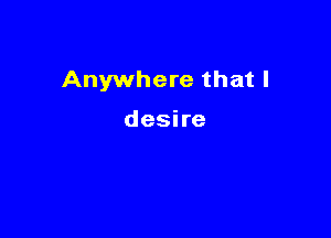 Anywhere that I

desire