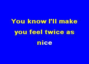 You know I'll make

you feel twice as

nice